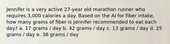 Jennifer is a very active 27-year old marathon runner who requires 3,000 calories a day. Based on the AI for fiber intake, how many grams of fiber is Jennifer recommended to eat each day? a. 17 grams / day b. 42 grams / day c. 13 grams / day d. 25 grams / day e. 38 grams / day