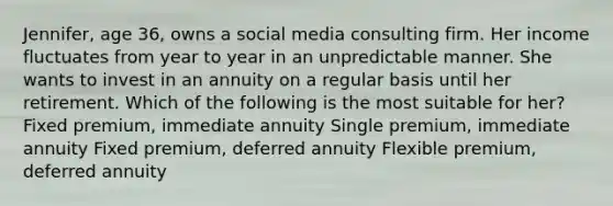 Jennifer, age 36, owns a social media consulting firm. Her income fluctuates from year to year in an unpredictable manner. She wants to invest in an annuity on a regular basis until her retirement. Which of the following is the most suitable for her? Fixed premium, immediate annuity Single premium, immediate annuity Fixed premium, deferred annuity Flexible premium, deferred annuity