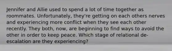 Jennifer and Allie used to spend a lot of time together as roommates. Unfortunately, they're getting on each others nerves and experiencing more conflict when they see each other recently. They both, now, are beginning to find ways to avoid the other in order to keep peace. Which stage of relational de-escalation are they experiencing?