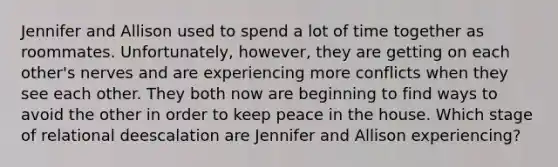 Jennifer and Allison used to spend a lot of time together as roommates. Unfortunately, however, they are getting on each other's nerves and are experiencing more conflicts when they see each other. They both now are beginning to find ways to avoid the other in order to keep peace in the house. Which stage of relational deescalation are Jennifer and Allison experiencing?