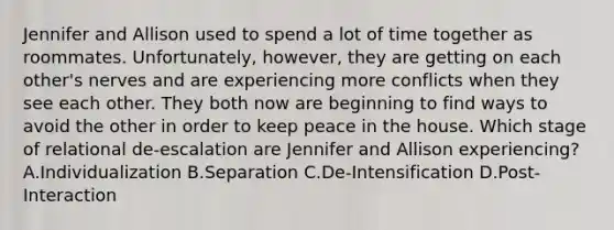 Jennifer and Allison used to spend a lot of time together as roommates. Unfortunately, however, they are getting on each other's nerves and are experiencing more conflicts when they see each other. They both now are beginning to find ways to avoid the other in order to keep peace in the house. Which stage of relational de-escalation are Jennifer and Allison experiencing? A.Individualization B.Separation C.De-Intensification D.Post-Interaction