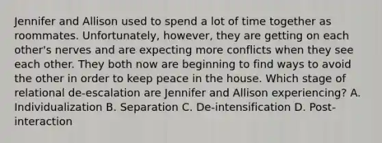 Jennifer and Allison used to spend a lot of time together as roommates. Unfortunately, however, they are getting on each other's nerves and are expecting more conflicts when they see each other. They both now are beginning to find ways to avoid the other in order to keep peace in the house. Which stage of relational de-escalation are Jennifer and Allison experiencing? A. Individualization B. Separation C. De-intensification D. Post-interaction