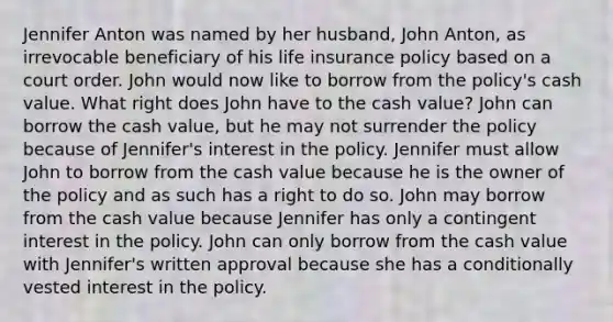 Jennifer Anton was named by her husband, John Anton, as irrevocable beneficiary of his life insurance policy based on a court order. John would now like to borrow from the policy's cash value. What right does John have to the cash value? John can borrow the cash value, but he may not surrender the policy because of Jennifer's interest in the policy. Jennifer must allow John to borrow from the cash value because he is the owner of the policy and as such has a right to do so. John may borrow from the cash value because Jennifer has only a contingent interest in the policy. John can only borrow from the cash value with Jennifer's written approval because she has a conditionally vested interest in the policy.