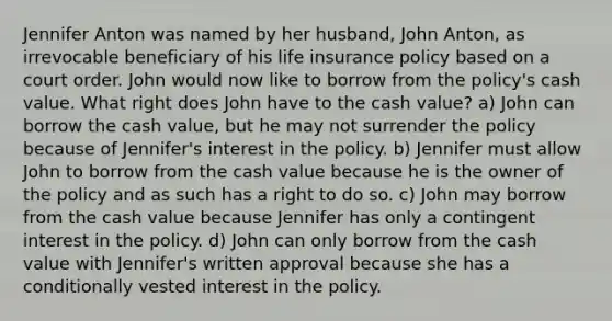 Jennifer Anton was named by her husband, John Anton, as irrevocable beneficiary of his life insurance policy based on a court order. John would now like to borrow from the policy's cash value. What right does John have to the cash value? a) John can borrow the cash value, but he may not surrender the policy because of Jennifer's interest in the policy. b) Jennifer must allow John to borrow from the cash value because he is the owner of the policy and as such has a right to do so. c) John may borrow from the cash value because Jennifer has only a contingent interest in the policy. d) John can only borrow from the cash value with Jennifer's written approval because she has a conditionally vested interest in the policy.