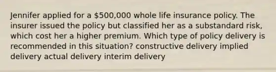 Jennifer applied for a 500,000 whole life insurance policy. The insurer issued the policy but classified her as a substandard risk, which cost her a higher premium. Which type of policy delivery is recommended in this situation? constructive delivery implied delivery actual delivery interim delivery