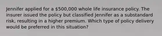 Jennifer applied for a 500,000 whole life insurance policy. The insurer issued the policy but classified Jennifer as a substandard risk, resulting in a higher premium. Which type of policy delivery would be preferred in this situation?