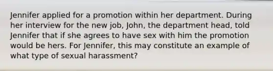 Jennifer applied for a promotion within her department. During her interview for the new job, John, the department head, told Jennifer that if she agrees to have sex with him the promotion would be hers. For Jennifer, this may constitute an example of what type of sexual harassment?