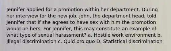 Jennifer applied for a promotion within her department. During her interview for the new job, John, the department head, told Jennifer that if she agrees to have sex with him the promotion would be hers. For Jennifer, this may constitute an example of what type of sexual harassment? a. Hostile work environment b. Illegal discrimination c. Quid pro quo D. Statistical discrimination