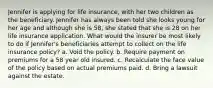 Jennifer is applying for life insurance, with her two children as the beneficiary. Jennifer has always been told she looks young for her age and although she is 58, she stated that she is 28 on her life insurance application. What would the insurer be most likely to do if Jennifer's beneficiaries attempt to collect on the life insurance policy? a. Void the policy. b. Require payment on premiums for a 58 year old insured. c. Recalculate the face value of the policy based on actual premiums paid. d. Bring a lawsuit against the estate.