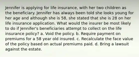 Jennifer is applying for life insurance, with her two children as the beneficiary. Jennifer has always been told she looks young for her age and although she is 58, she stated that she is 28 on her life insurance application. What would the insurer be most likely to do if Jennifer's beneficiaries attempt to collect on the life insurance policy? a. Void the policy. b. Require payment on premiums for a 58 year old insured. c. Recalculate the face value of the policy based on actual premiums paid. d. Bring a lawsuit against the estate.