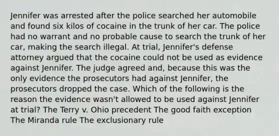 Jennifer was arrested after the police searched her automobile and found six kilos of cocaine in the trunk of her car. The police had no warrant and no probable cause to search the trunk of her car, making the search illegal. At trial, Jennifer's defense attorney argued that the cocaine could not be used as evidence against Jennifer. The judge agreed and, because this was the only evidence the prosecutors had against Jennifer, the prosecutors dropped the case. Which of the following is the reason the evidence wasn't allowed to be used against Jennifer at trial? The Terry v. Ohio precedent The good faith exception The Miranda rule The exclusionary rule