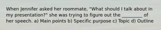 When Jennifer asked her roommate, "What should I talk about in my presentation?" she was trying to figure out the _________ of her speech. a) Main points b) Specific purpose c) Topic d) Outline