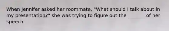 When Jennifer asked her roommate, "What should I talk about in my presentation?" she was trying to figure out the _______ of her speech.