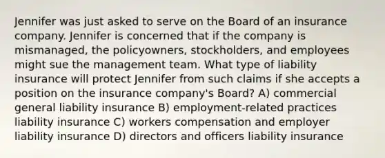 Jennifer was just asked to serve on the Board of an insurance company. Jennifer is concerned that if the company is mismanaged, the policyowners, stockholders, and employees might sue the management team. What type of liability insurance will protect Jennifer from such claims if she accepts a position on the insurance company's Board? A) commercial general liability insurance B) employment-related practices liability insurance C) workers compensation and employer liability insurance D) directors and officers liability insurance