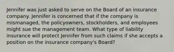 Jennifer was just asked to serve on the Board of an insurance company. Jennifer is concerned that if the company is mismanaged, the policyowners, stockholders, and employees might sue the management team. What type of liability insurance will protect Jennifer from such claims if she accepts a position on the insurance company's Board?