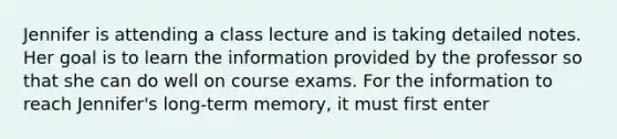 Jennifer is attending a class lecture and is taking detailed notes. Her goal is to learn the information provided by the professor so that she can do well on course exams. For the information to reach Jennifer's long-term memory, it must first enter