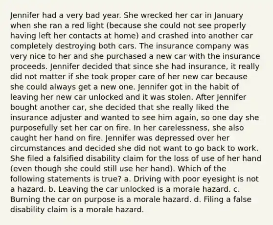 Jennifer had a very bad year. She wrecked her car in January when she ran a red light (because she could not see properly having left her contacts at home) and crashed into another car completely destroying both cars. The insurance company was very nice to her and she purchased a new car with the insurance proceeds. Jennifer decided that since she had insurance, it really did not matter if she took proper care of her new car because she could always get a new one. Jennifer got in the habit of leaving her new car unlocked and it was stolen. After Jennifer bought another car, she decided that she really liked the insurance adjuster and wanted to see him again, so one day she purposefully set her car on fire. In her carelessness, she also caught her hand on fire. Jennifer was depressed over her circumstances and decided she did not want to go back to work. She filed a falsified disability claim for the loss of use of her hand (even though she could still use her hand). Which of the following statements is true? a. Driving with poor eyesight is not a hazard. b. Leaving the car unlocked is a morale hazard. c. Burning the car on purpose is a morale hazard. d. Filing a false disability claim is a morale hazard.