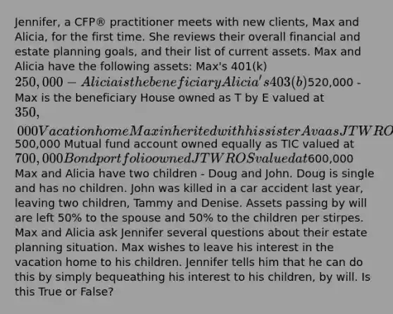 Jennifer, a CFP® practitioner meets with new clients, Max and Alicia, for the first time. She reviews their overall financial and estate planning goals, and their list of current assets. Max and Alicia have the following assets: Max's 401(k) 250,000 - Alicia is the beneficiary Alicia's 403(b)520,000 - Max is the beneficiary House owned as T by E valued at 350,000 Vacation home Max inherited with his sister Ava as JTWROS valued at500,000 Mutual fund account owned equally as TIC valued at 700,000 Bond portfolio owned JTWROS valued at600,000 Max and Alicia have two children - Doug and John. Doug is single and has no children. John was killed in a car accident last year, leaving two children, Tammy and Denise. Assets passing by will are left 50% to the spouse and 50% to the children per stirpes. Max and Alicia ask Jennifer several questions about their estate planning situation. Max wishes to leave his interest in the vacation home to his children. Jennifer tells him that he can do this by simply bequeathing his interest to his children, by will. Is this True or False?