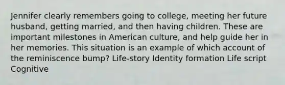 Jennifer clearly remembers going to college, meeting her future husband, getting married, and then having children. These are important milestones in American culture, and help guide her in her memories. This situation is an example of which account of the reminiscence bump? Life-story Identity formation Life script Cognitive