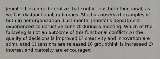 Jennifer has come to realize that conflict has both functional, as well as dysfunctional, outcomes. She has observed examples of both in her organization. Last month, Jennifer's department experienced constructive conflict during a meeting. Which of the following is not an outcome of this functional conflict? A) the quality of decisions is improved B) creativity and innovation are stimulated C) tensions are released D) groupthink is increased E) interest and curiosity are encouraged