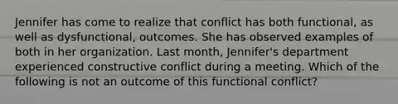 Jennifer has come to realize that conflict has both functional, as well as dysfunctional, outcomes. She has observed examples of both in her organization. Last month, Jennifer's department experienced constructive conflict during a meeting. Which of the following is not an outcome of this functional conflict?