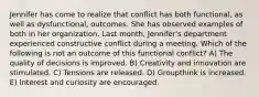 Jennifer has come to realize that conflict has both functional, as well as dysfunctional, outcomes. She has observed examples of both in her organization. Last month, Jennifer's department experienced constructive conflict during a meeting. Which of the following is not an outcome of this functional conflict? A) The quality of decisions is improved. B) Creativity and innovation are stimulated. C) Tensions are released. D) Groupthink is increased. E) Interest and curiosity are encouraged.