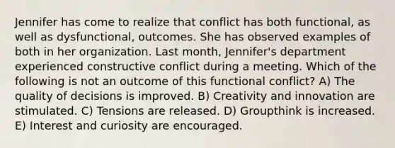 Jennifer has come to realize that conflict has both functional, as well as dysfunctional, outcomes. She has observed examples of both in her organization. Last month, Jennifer's department experienced constructive conflict during a meeting. Which of the following is not an outcome of this functional conflict? A) The quality of decisions is improved. B) Creativity and innovation are stimulated. C) Tensions are released. D) Groupthink is increased. E) Interest and curiosity are encouraged.