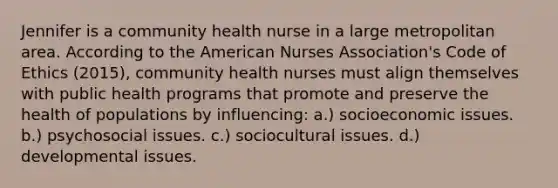 Jennifer is a community health nurse in a large metropolitan area. According to the American Nurses Association's Code of Ethics (2015), community health nurses must align themselves with public health programs that promote and preserve the health of populations by influencing: a.) socioeconomic issues. b.) psychosocial issues. c.) sociocultural issues. d.) developmental issues.