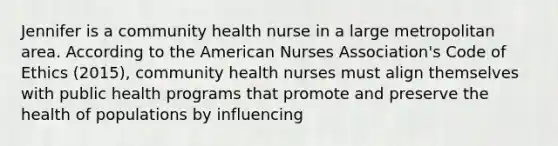 Jennifer is a community health nurse in a large metropolitan area. According to the American Nurses Association's Code of Ethics (2015), community health nurses must align themselves with public health programs that promote and preserve the health of populations by influencing