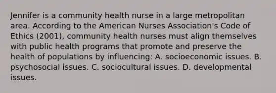 Jennifer is a community health nurse in a large metropolitan area. According to the American Nurses Association's Code of Ethics (2001), community health nurses must align themselves with public health programs that promote and preserve the health of populations by influencing: A. socioeconomic issues. B. psychosocial issues. C. sociocultural issues. D. developmental issues.