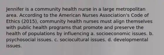 Jennifer is a community health nurse in a large metropolitan area. According to the American Nurses Association's Code of Ethics (2015), community health nurses must align themselves with public health programs that promote and preserve the health of populations by influencing a. socioeconomic issues. b. psychosocial issues. c. sociocultural issues. d. developmental issues.