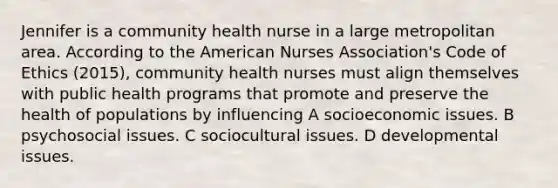 Jennifer is a community health nurse in a large metropolitan area. According to the American Nurses Association's Code of Ethics (2015), community health nurses must align themselves with public health programs that promote and preserve the health of populations by influencing A socioeconomic issues. B psychosocial issues. C sociocultural issues. D developmental issues.