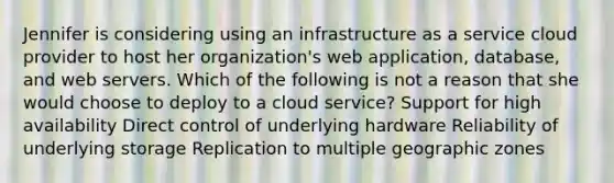 Jennifer is considering using an infrastructure as a service cloud provider to host her organization's web application, database, and web servers. Which of the following is not a reason that she would choose to deploy to a cloud service? Support for high availability Direct control of underlying hardware Reliability of underlying storage Replication to multiple geographic zones