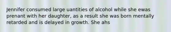 Jennifer consumed large uantities of alcohol while she ewas prenant with her daughter, as a result she was born mentally retarded and is delayed in growth. She ahs