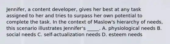 Jennifer, a content developer, gives her best at any task assigned to her and tries to surpass her own potential to complete the task. In the context of Maslow's hierarchy of needs, this scenario illustrates Jennifer's _____. A. physiological needs B. social needs C. self-actualization needs D. esteem needs