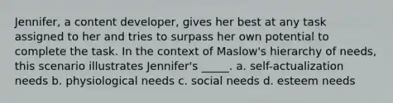 Jennifer, a content developer, gives her best at any task assigned to her and tries to surpass her own potential to complete the task. In the context of Maslow's hierarchy of needs, this scenario illustrates Jennifer's _____. a. self-actualization needs b. physiological needs c. social needs d. esteem needs