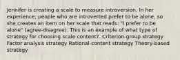 Jennifer is creating a scale to measure introversion. In her experience, people who are introverted prefer to be alone, so she creates an item on her scale that reads: "I prefer to be alone" (agree-disagree). This is an example of what type of strategy for choosing scale content?. Criterion-group strategy Factor analysis strategy Rational-content strategy Theory-based strategy