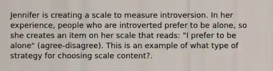 Jennifer is creating a scale to measure introversion. In her experience, people who are introverted prefer to be alone, so she creates an item on her scale that reads: "I prefer to be alone" (agree-disagree). This is an example of what type of strategy for choosing scale content?.