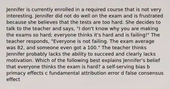 Jennifer is currently enrolled in a required course that is not very interesting. Jennifer did not do well on the exam and is frustrated because she believes that the tests are too hard. She decides to talk to the teacher and says, "I don't know why you are making the exams so hard; everyone thinks it's hard and is failing!" The teacher responds, "Everyone is not failing. The exam average was 82, and someone even got a 100." The teacher thinks Jennifer probably lacks the ability to succeed and clearly lacks motivation. Which of the following best explains Jennifer's belief that everyone thinks the exam is hard? a self-serving bias b primacy effects c fundamental attribution error d false consensus effect