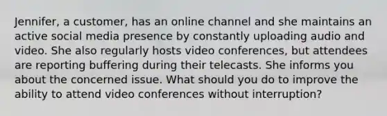 Jennifer, a customer, has an online channel and she maintains an active social media presence by constantly uploading audio and video. She also regularly hosts video conferences, but attendees are reporting buffering during their telecasts. She informs you about the concerned issue. What should you do to improve the ability to attend video conferences without interruption?