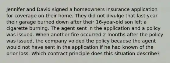 Jennifer and David signed a homeowners insurance application for coverage on their home. They did not divulge that last year their garage burned down after their 16-year-old son left a cigarette burning. The agent sent in the application and a policy was issued. When another fire occurred 2 months after the policy was issued, the company voided the policy because the agent would not have sent in the application if he had known of the prior loss. Which contract principle does this situation describe?