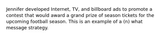 Jennifer developed Internet, TV, and billboard ads to promote a contest that would award a grand prize of season tickets for the upcoming football season. This is an example of a (n) what message strategy.