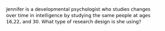 Jennifer is a developmental psychologist who studies changes over time in intelligence by studying the same people at ages 16,22, and 30. What type of research design is she using?