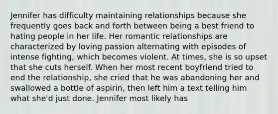 Jennifer has difficulty maintaining relationships because she frequently goes back and forth between being a best friend to hating people in her life. Her romantic relationships are characterized by loving passion alternating with episodes of intense fighting, which becomes violent. At times, she is so upset that she cuts herself. When her most recent boyfriend tried to end the relationship, she cried that he was abandoning her and swallowed a bottle of aspirin, then left him a text telling him what she'd just done. Jennifer most likely has