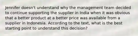 Jennifer doesn't understand why the management team decided to continue supporting the supplier in India when it was obvious that a better product at a better price was available from a supplier in Indonesia. According to the text, what is the best starting point to understand this decision?