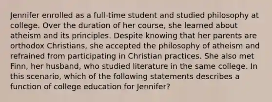 Jennifer enrolled as a full-time student and studied philosophy at college. Over the duration of her course, she learned about atheism and its principles. Despite knowing that her parents are orthodox Christians, she accepted the philosophy of atheism and refrained from participating in Christian practices. She also met Finn, her husband, who studied literature in the same college. In this scenario, which of the following statements describes a function of college education for Jennifer?