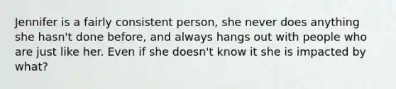 Jennifer is a fairly consistent person, she never does anything she hasn't done before, and always hangs out with people who are just like her. Even if she doesn't know it she is impacted by what?