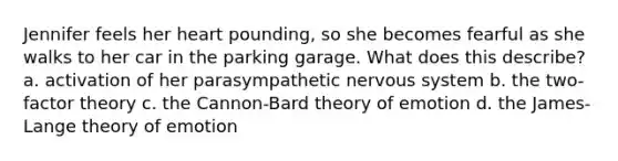 Jennifer feels her heart pounding, so she becomes fearful as she walks to her car in the parking garage. What does this describe? a. activation of her parasympathetic nervous system b. the two-factor theory c. the Cannon-Bard theory of emotion d. the James-Lange theory of emotion