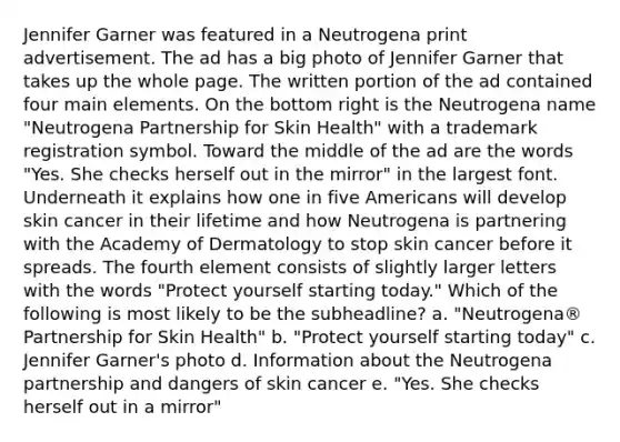 Jennifer Garner was featured in a Neutrogena print advertisement. The ad has a big photo of Jennifer Garner that takes up the whole page. The written portion of the ad contained four main elements. On the bottom right is the Neutrogena name "Neutrogena Partnership for Skin Health" with a trademark registration symbol. Toward the middle of the ad are the words "Yes. She checks herself out in the mirror" in the largest font. Underneath it explains how one in five Americans will develop skin cancer in their lifetime and how Neutrogena is partnering with the Academy of Dermatology to stop skin cancer before it spreads. The fourth element consists of slightly larger letters with the words "Protect yourself starting today." Which of the following is most likely to be the subheadline? a. "Neutrogena® Partnership for Skin Health" b. "Protect yourself starting today" c. Jennifer Garner's photo d. Information about the Neutrogena partnership and dangers of skin cancer e. "Yes. She checks herself out in a mirror"