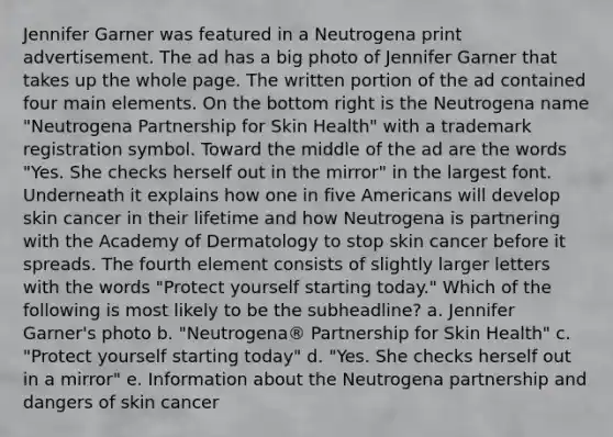 Jennifer Garner was featured in a Neutrogena print advertisement. The ad has a big photo of Jennifer Garner that takes up the whole page. The written portion of the ad contained four main elements. On the bottom right is the Neutrogena name "Neutrogena Partnership for Skin Health" with a trademark registration symbol. Toward the middle of the ad are the words "Yes. She checks herself out in the mirror" in the largest font. Underneath it explains how one in five Americans will develop skin cancer in their lifetime and how Neutrogena is partnering with the Academy of Dermatology to stop skin cancer before it spreads. The fourth element consists of slightly larger letters with the words "Protect yourself starting today." Which of the following is most likely to be the subheadline? a. Jennifer Garner's photo b. "Neutrogena® Partnership for Skin Health" c. "Protect yourself starting today" d. "Yes. She checks herself out in a mirror" e. Information about the Neutrogena partnership and dangers of skin cancer